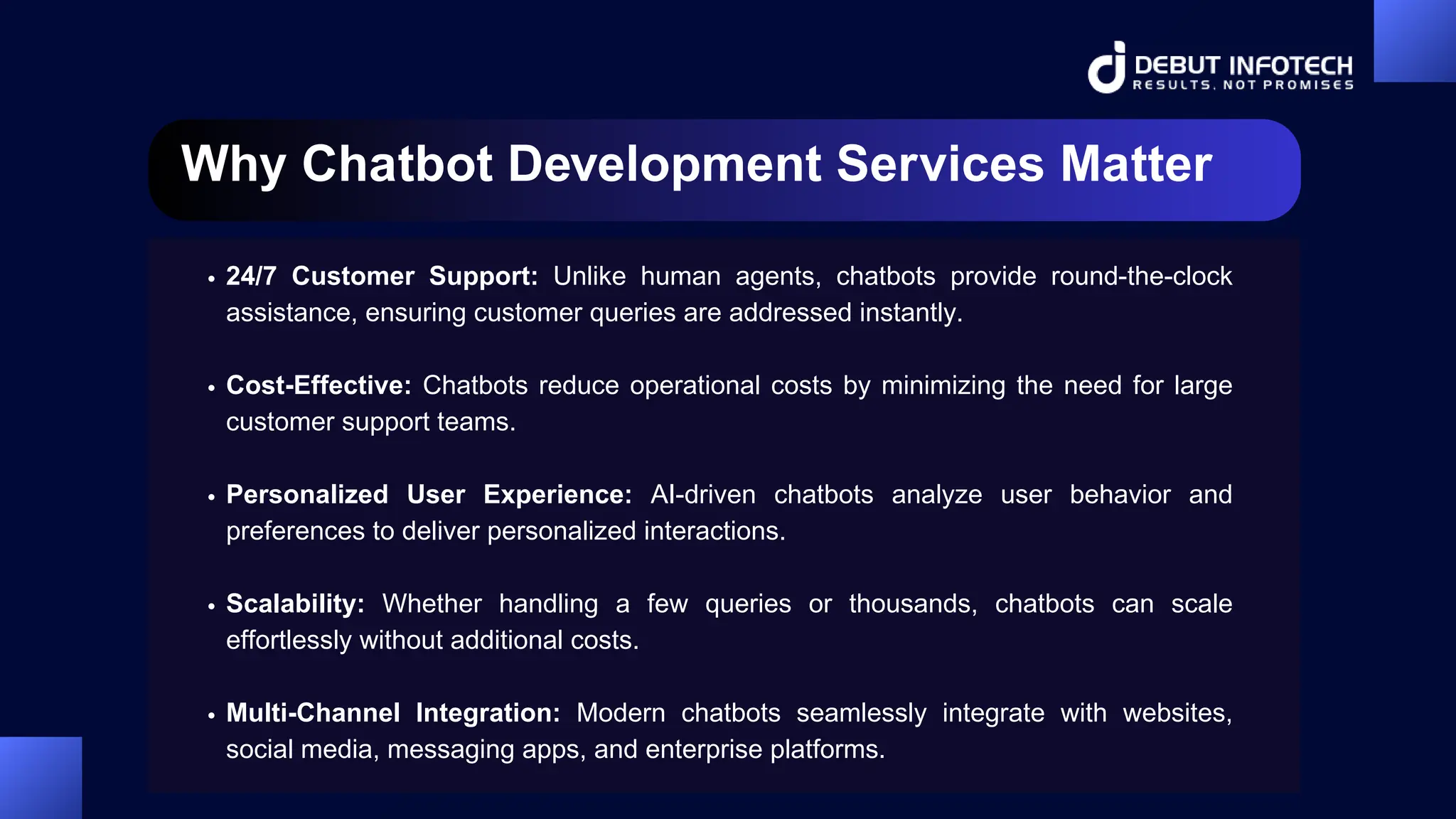 Why Chatbot Development Services Matter
24/7 Customer Support: Unlike human agents, chatbots provide round-the-clock
assistance, ensuring customer queries are addressed instantly.
Cost-Effective: Chatbots reduce operational costs by minimizing the need for large
customer support teams.
Personalized User Experience: AI-driven chatbots analyze user behavior and
preferences to deliver personalized interactions.
Scalability: Whether handling a few queries or thousands, chatbots can scale
effortlessly without additional costs.
Multi-Channel Integration: Modern chatbots seamlessly integrate with websites,
social media, messaging apps, and enterprise platforms.
 