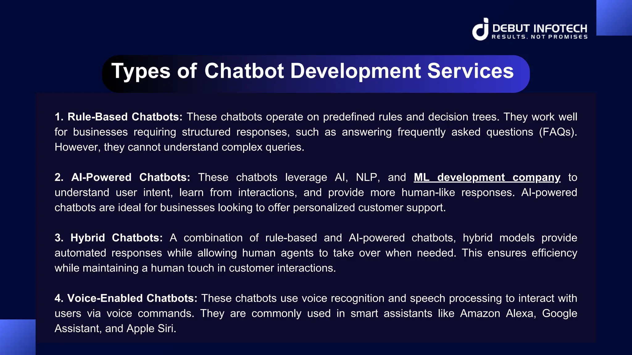 Types of Chatbot Development Services
1. Rule-Based Chatbots: These chatbots operate on predefined rules and decision trees. They work well
for businesses requiring structured responses, such as answering frequently asked questions (FAQs).
However, they cannot understand complex queries.
2. AI-Powered Chatbots: These chatbots leverage AI, NLP, and ML development company to
understand user intent, learn from interactions, and provide more human-like responses. AI-powered
chatbots are ideal for businesses looking to offer personalized customer support.
3. Hybrid Chatbots: A combination of rule-based and AI-powered chatbots, hybrid models provide
automated responses while allowing human agents to take over when needed. This ensures efficiency
while maintaining a human touch in customer interactions.
4. Voice-Enabled Chatbots: These chatbots use voice recognition and speech processing to interact with
users via voice commands. They are commonly used in smart assistants like Amazon Alexa, Google
Assistant, and Apple Siri.
 