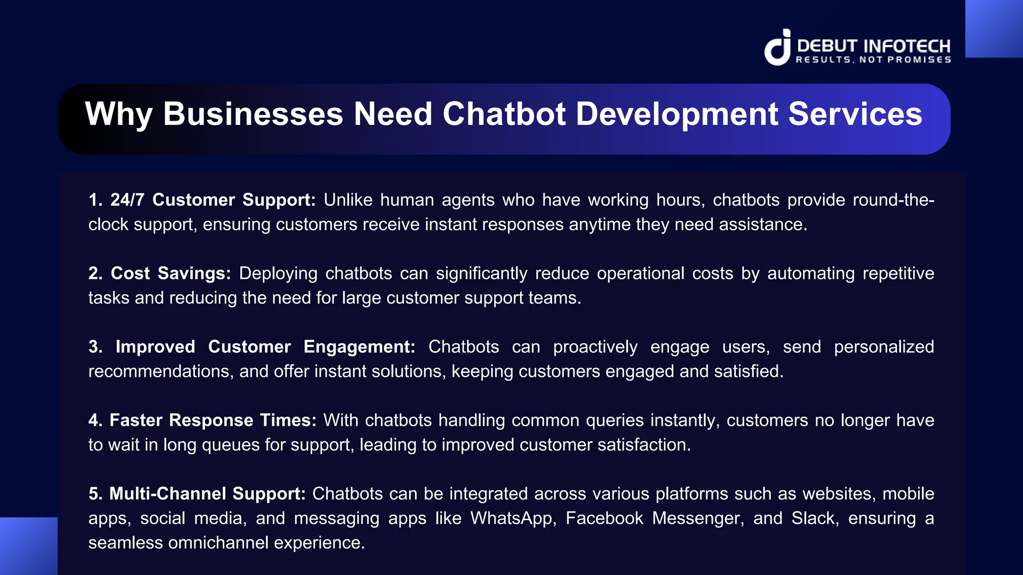 Why Businesses Need Chatbot Development Services
1. 24/7 Customer Support: Unlike human agents who have working hours, chatbots provide round-the-
clock support, ensuring customers receive instant responses anytime they need assistance.
2. Cost Savings: Deploying chatbots can significantly reduce operational costs by automating repetitive
tasks and reducing the need for large customer support teams.
3. Improved Customer Engagement: Chatbots can proactively engage users, send personalized
recommendations, and offer instant solutions, keeping customers engaged and satisfied.
4. Faster Response Times: With chatbots handling common queries instantly, customers no longer have
to wait in long queues for support, leading to improved customer satisfaction.
5. Multi-Channel Support: Chatbots can be integrated across various platforms such as websites, mobile
apps, social media, and messaging apps like WhatsApp, Facebook Messenger, and Slack, ensuring a
seamless omnichannel experience.
 