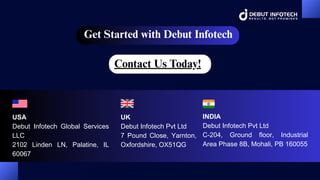 Get Started with Debut Infotech
UK
Debut Infotech Pvt Ltd
7 Pound Close, Yarnton,
Oxfordshire, OX51QG
USA
Debut Infotech Global Services
LLC
2102 Linden LN, Palatine, IL
60067
INDIA
Debut Infotech Pvt Ltd
C-204, Ground floor, Industrial
Area Phase 8B, Mohali, PB 160055
Contact Us Today!
 