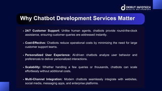 Why Chatbot Development Services Matter
24/7 Customer Support: Unlike human agents, chatbots provide round-the-clock
assistance, ensuring customer queries are addressed instantly.
Cost-Effective: Chatbots reduce operational costs by minimizing the need for large
customer support teams.
Personalized User Experience: AI-driven chatbots analyze user behavior and
preferences to deliver personalized interactions.
Scalability: Whether handling a few queries or thousands, chatbots can scale
effortlessly without additional costs.
Multi-Channel Integration: Modern chatbots seamlessly integrate with websites,
social media, messaging apps, and enterprise platforms.
 