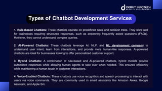 Types of Chatbot Development Services
1. Rule-Based Chatbots: These chatbots operate on predefined rules and decision trees. They work well
for businesses requiring structured responses, such as answering frequently asked questions (FAQs).
However, they cannot understand complex queries.
2. AI-Powered Chatbots: These chatbots leverage AI, NLP, and ML development company to
understand user intent, learn from interactions, and provide more human-like responses. AI-powered
chatbots are ideal for businesses looking to offer personalized customer support.
3. Hybrid Chatbots: A combination of rule-based and AI-powered chatbots, hybrid models provide
automated responses while allowing human agents to take over when needed. This ensures efficiency
while maintaining a human touch in customer interactions.
4. Voice-Enabled Chatbots: These chatbots use voice recognition and speech processing to interact with
users via voice commands. They are commonly used in smart assistants like Amazon Alexa, Google
Assistant, and Apple Siri.
 