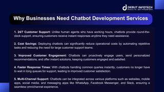 Why Businesses Need Chatbot Development Services
1. 24/7 Customer Support: Unlike human agents who have working hours, chatbots provide round-the-
clock support, ensuring customers receive instant responses anytime they need assistance.
2. Cost Savings: Deploying chatbots can significantly reduce operational costs by automating repetitive
tasks and reducing the need for large customer support teams.
3. Improved Customer Engagement: Chatbots can proactively engage users, send personalized
recommendations, and offer instant solutions, keeping customers engaged and satisfied.
4. Faster Response Times: With chatbots handling common queries instantly, customers no longer have
to wait in long queues for support, leading to improved customer satisfaction.
5. Multi-Channel Support: Chatbots can be integrated across various platforms such as websites, mobile
apps, social media, and messaging apps like WhatsApp, Facebook Messenger, and Slack, ensuring a
seamless omnichannel experience.
 