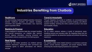 Industries Benefiting from Chatbots
Healthcare
Our team develops chatbots facilitating seamless interactions
between healthcare providers and patients, facilitating
convenient and expedited communication, thus improving
patient acquisition efforts.
Education
Our AI chatbot solutions address a variety of educational needs,
benefiting students and educators alike. By integrating these bots into
educational platforms, we streamline inquiries and enhance the learning
experience.
Banking & Finance
Custom-designed to streamline tasks like complaint handling
and financial transactions, our chatbots offer real-time
account balance information, ensuring enhanced and
personalized customer experiences in the banking sector.
Travel & Hospitality
Through integration into portals or workflows, our conversational bots
facilitate timely services, streamlined customer bookings, and efficient
payment handling, enriching the entire customer journey in the travel
and hospitality industry.
Real Estate
Tailored for real estate operations, our chatbots optimize
customer interactions, empowering both commercial and
residential agents to deliver personalized and efficient
services.
E-commerce
Our expertly crafted smart chatbot solutions in e-commerce automate
queries, provide real-time suggestions, and furnish shipping details,
enhancing the overall shopping experience for customers.
 