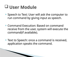  Speech to Text: User will ask the computer to
run command by giving input as speech.
 Command Execution: Based on command
receive from the user, system will execute the
command(if available).
 Text to Speech: once a command is received,
application speaks the command.
 User Module
 