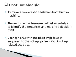  To make a conversation between both human
machine.
 The machine has been embedded knowledge
to identify the sentences and making a decision
itself.
 User can chat with the bot it implies as if
enquiring to the college person about college
related activities.
 Chat Bot Module
 