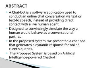  A Chat-bot is a software application used to
conduct an online chat conversation via text or
text-to speech, instead of providing direct
contact with a live human agent.
 Designed to convincingly simulate the way a
human would behave as a conversational
partner.
 In the proposed system, we presented a chat bot
that generates a dynamic response for online
client's queries.
 The Proposed System is based on Artificial
Intelligence-powered Chatbot
ABSTRACT
 