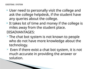  User need to personally visit the college and
ask the college helpdesk, if the student have
any queries about the college.
 It takes lot of time and money if the college is
miles away from the student place.
DISADVANTAGES:
 The chat bot system is not known to people
who do not have more knowledge about the
technology.
 Even if there exist a chat bot system, it is not
much accurate in providing the answer or
solution.
EXISTING SYSTEM
 