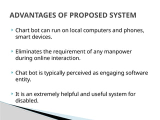  Chart bot can run on local computers and phones,
smart devices.
 Eliminates the requirement of any manpower
during online interaction.
 Chat bot is typically perceived as engaging software
entity.
 It is an extremely helpful and useful system for
disabled.
ADVANTAGES OF PROPOSED SYSTEM
 
