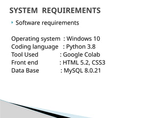  Software requirements
Operating system : Windows 10
Coding language : Python 3.8
Tool Used : Google Colab
Front end : HTML 5.2, CSS3
Data Base : MySQL 8.0.21
SYSTEM REQUIREMENTS
 
