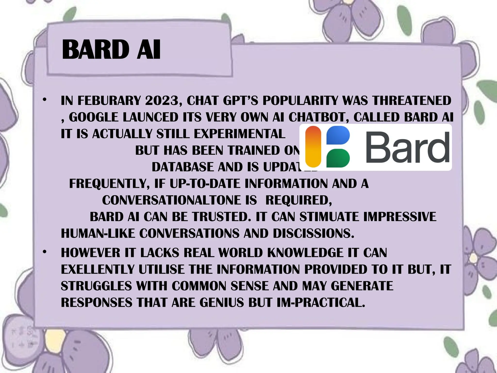 BARD AI
• IN FEBURARY 2023, CHAT GPT’S POPULARITY WAS THREATENED
, GOOGLE LAUNCED ITS VERY OWN AI CHATBOT, CALLED BARD AI
IT IS ACTUALLY STILL EXPERIMENTAL
BUT HAS BEEN TRAINED ON A MASSIVE
DATABASE AND IS UPDATED
FREQUENTLY, IF UP-TO-DATE INFORMATION AND A
CONVERSATIONALTONE IS REQUIRED,
BARD AI CAN BE TRUSTED. IT CAN STIMUATE IMPRESSIVE
HUMAN-LIKE CONVERSATIONS AND DISCISSIONS.
• HOWEVER IT LACKS REAL WORLD KNOWLEDGE IT CAN
EXELLENTLY UTILISE THE INFORMATION PROVIDED TO IT BUT, IT
STRUGGLES WITH COMMON SENSE AND MAY GENERATE
RESPONSES THAT ARE GENIUS BUT IM-PRACTICAL.
 