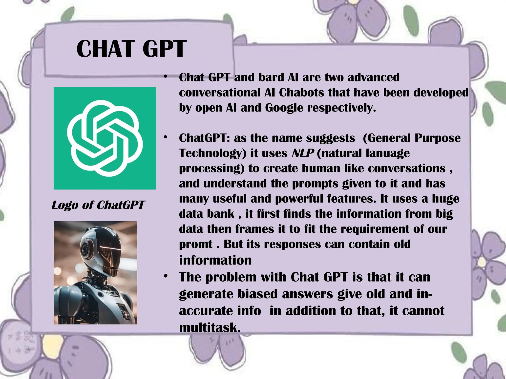CHAT GPT
• Chat GPT and bard AI are two advanced
conversational AI Chabots that have been developed
by open AI and Google respectively.
• ChatGPT: as the name suggests (General Purpose
Technology) it uses NLP (natural lanuage
processing) to create human like conversations ,
and understand the prompts given to it and has
many useful and powerful features. It uses a huge
data bank , it first finds the information from big
data then frames it to fit the requirement of our
promt . But its responses can contain old
information
• The problem with Chat GPT is that it can
generate biased answers give old and in-
accurate info in addition to that, it cannot
multitask.
Logo of ChatGPT
 