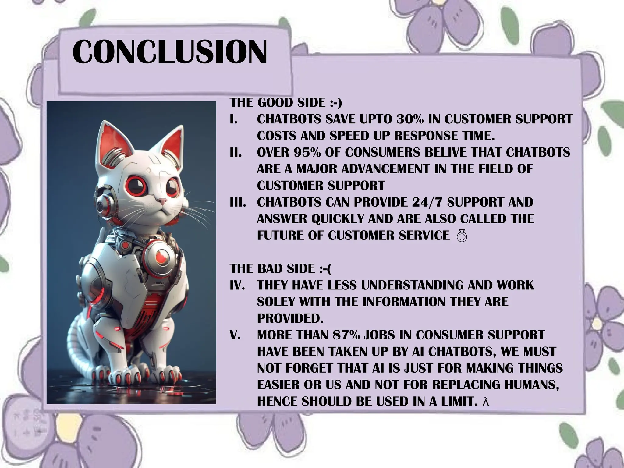 s
CONCLUSION
THE GOOD SIDE :-)
I. CHATBOTS SAVE UPTO 30% IN CUSTOMER SUPPORT
COSTS AND SPEED UP RESPONSE TIME.
II. OVER 95% OF CONSUMERS BELIVE THAT CHATBOTS
ARE A MAJOR ADVANCEMENT IN THE FIELD OF
CUSTOMER SUPPORT
III. CHATBOTS CAN PROVIDE 24/7 SUPPORT AND
ANSWER QUICKLY AND ARE ALSO CALLED THE
FUTURE OF CUSTOMER SERVICE 
THE BAD SIDE :-(
IV. THEY HAVE LESS UNDERSTANDING AND WORK
SOLEY WITH THE INFORMATION THEY ARE
PROVIDED.
V. MORE THAN 87% JOBS IN CONSUMER SUPPORT
HAVE BEEN TAKEN UP BY AI CHATBOTS, WE MUST
NOT FORGET THAT AI IS JUST FOR MAKING THINGS
EASIER OR US AND NOT FOR REPLACING HUMANS,
HENCE SHOULD BE USED IN A LIMIT. 
 