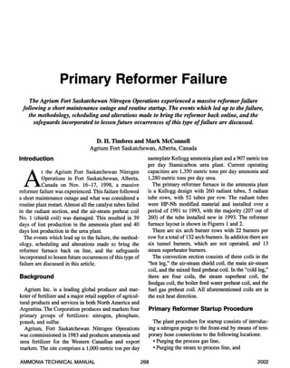 Primary Reformer Failure 
The Agrium Fort Saskatchewan Nitrogen Operations experienced a massive reformer failure 
following a short maintenance outage and routine startup. The events which led up to the failure, 
the methodology, scheduling and alterations made to bring the reformer back online, and the 
safeguards incorporated to lessen future occurrences of this type of failure are discussed. 
D. H. Timbres and Mark McConnell 
Agrium Fort Saskatchewan, Alberta, Canada 
Introduction 
At the Agrium Fort Saskatchewan Nitrogen 
Operations in Fort Saskatchewan, Alberta, 
Canada on Nov. 16-17, 1998, a massive 
reformer failure was experienced. This failure followed 
a short maintenance outage and what was considered a 
routine plant restart. Almost all the catalyst tubes failed 
in the radiant section, and the air-steam preheat coil 
No. 1 (shield coil) was damaged. This resulted in 39 
days of lost production in the ammonia plant and 40 
days lost production in the urea plant. 
The events which lead up to the failure, the method-ology, 
scheduling and alterations made to bring the 
reformer furnace back on line, and the safeguards 
incorporated to lessen future occurrences of this type of 
failure are discussed in this article. 
Background 
Agrium Inc. is a leading global producer and mar-keter 
of fertilizer and a major retail supplier of agricul-tural 
products and services in both North America and 
Argentina. The Corporation produces and markets four 
primary groups of fertilizers: nitrogen, phosphate, 
potash, and sulfur. 
Agrium, Fort Saskatchewan Nitrogen Operations 
was commissioned in 1983 and produces ammonia and 
urea fertilizer for the Western Canadian and export 
markets. The site comprises a 1,000 metric ton per day 
nameplate Kellogg ammonia plant and a 907 metric ton 
per day Stamicarbon urea plant. Current operating 
capacities are 1,350 metric tons per day ammonia and 
1,280 metric tons per day urea. 
The primary reformer furnace in the ammonia plant 
is a Kellogg design with 260 radiant tubes, 5 radiant 
tube rows, with 52 tubes per row. The radiant tubes 
were HP-Nb modified material and installed over a 
period of 1991 to 1993, with the majority (207 out of 
260) of the tube installed new in 1993. The reformer 
furnace layout is shown in Figures 1 and 2. 
There are six arch burner rows with 22 burners per 
row for a total of 132 arch burners. In addition there are 
six tunnel burners, which are not operated, and 13 
steam superheater burners. 
The convection section consists of three coils in the 
"hot leg," the air-steam shield coil, the main air-steam 
coil, and the mixed feed preheat coil. In the "cold leg," 
there are four coils, the steam superheat coil, the 
feedgas coil, the boiler feed water preheat coil, and the 
fuel gas preheat coil. All aforementioned coils are in 
the exit heat direction. 
Primary Reformer Startup Procedure 
The plant procedure for startup consists of introduc-ing 
a nitrogen purge to the front-end by means of tem-porary 
hose connections to the following locations: 
• Purging the process gas line, 
• Purging the steam to process line, and 
AMMONIA TECHNICAL MANUAL 268 2002 
 