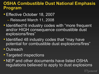 OSHA Combustible Dust National Emphasis ProgramEffective October 18, 2007Reissued March 11, 2008Identified16 industry codes with “more frequent and/or HIGH consequence combustible dust explosions/fires”Identified 48 industry codes that “may have potential for combustible dust explosions/fires”OutreachTargeted inspectionsNEP and other documents have listed OSHA regulations believed to apply to dust explosions