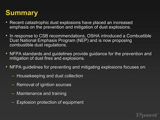 SummaryRecent catastrophic dust explosions have placed an increased emphasis on the prevention and mitigation of dust explosions. In response to CSB recommendations, OSHA introduced a Combustible Dust National Emphasis Program (NEP) and is now proposing combustible dust regulations.  NFPA standards and guidelines provide guidance for the prevention and mitigation of dust fires and explosions. NFPA guidelines for preventing and mitigating explosions focuses on:Housekeeping and dust collectionRemoval of ignition sourcesMaintenance and trainingExplosion protection of equipment