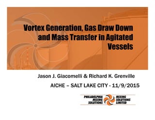 Vortex Generation, Gas Draw Down
and Mass Transfer in Agitated
Vessels
Jason J. Giacomelli & Richard K. Grenville
AICHE – SALT LAKE CITY - 11/9/2015
 