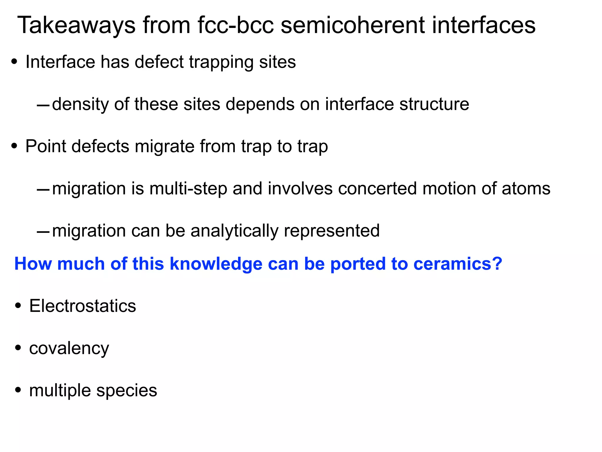 Takeaways from fcc-bcc semicoherent interfaces
•

Interface has defect trapping sites

– density of these sites depends on interface structure
•

Point defects migrate from trap to trap

– migration is multi-step and involves concerted motion of atoms
– migration can be analytically represented
How much of this knowledge can be ported to ceramics?

•

Electrostatics

•

covalency

•

multiple species

 