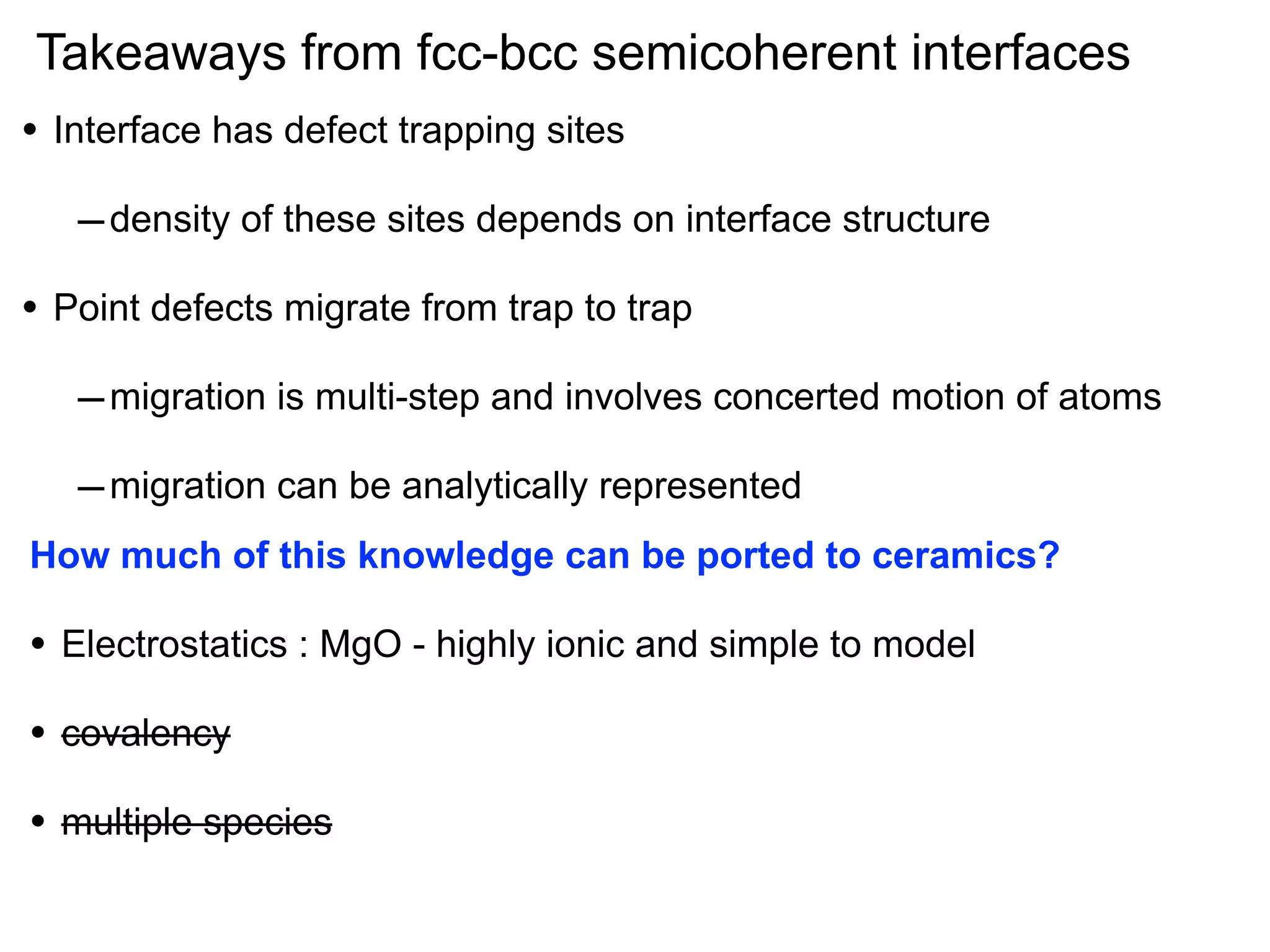 Takeaways from fcc-bcc semicoherent interfaces
•

Interface has defect trapping sites

– density of these sites depends on interface structure
•

Point defects migrate from trap to trap

– migration is multi-step and involves concerted motion of atoms
– migration can be analytically represented
How much of this knowledge can be ported to ceramics?

•

Electrostatics : MgO - highly ionic and simple to model

•

covalency

•

multiple species

 