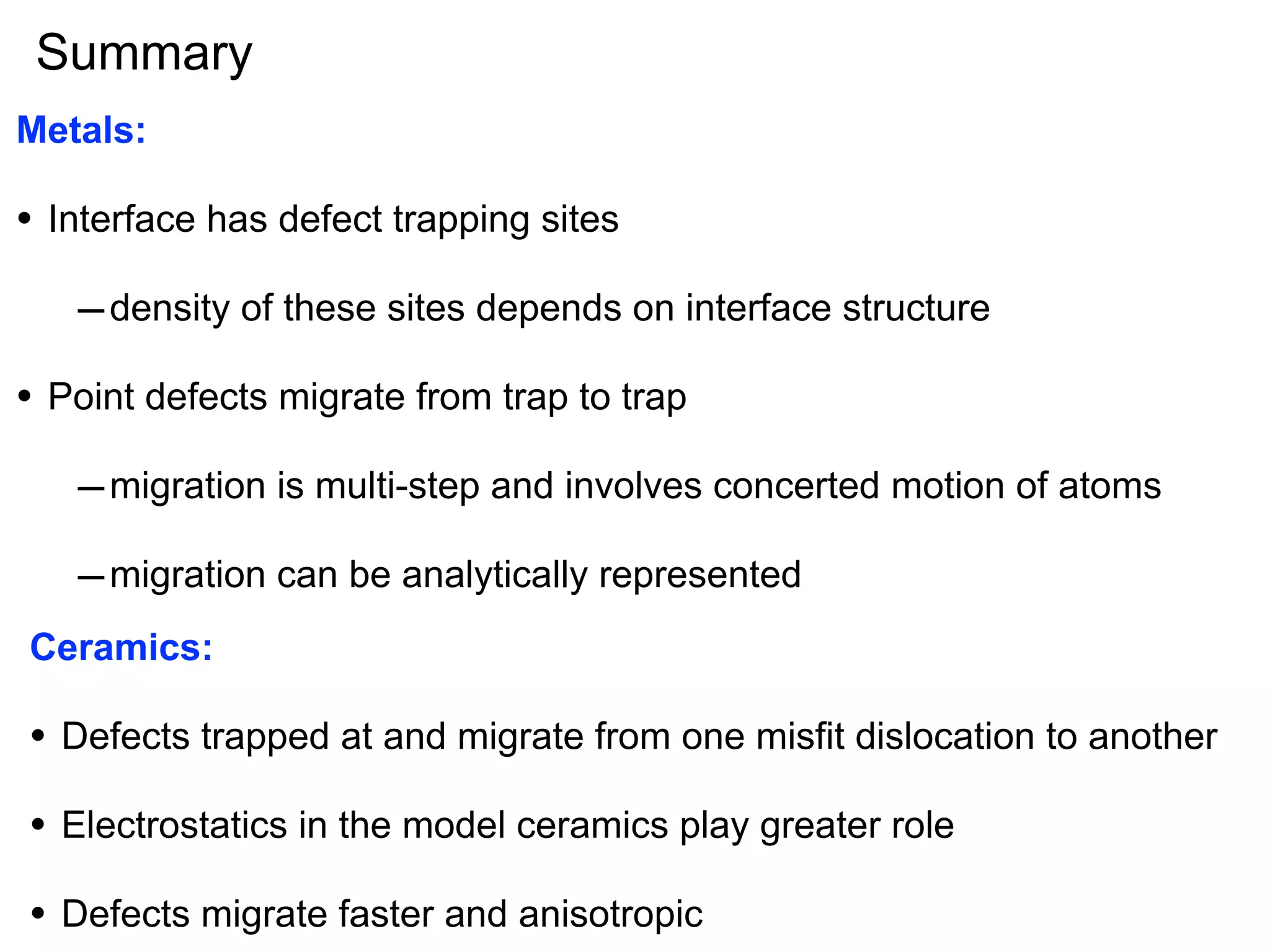Summary
Metals:

•

Interface has defect trapping sites

– density of these sites depends on interface structure
•

Point defects migrate from trap to trap

– migration is multi-step and involves concerted motion of atoms
– migration can be analytically represented
Ceramics:

•

Defects trapped at and migrate from one misfit dislocation to another

•

Electrostatics in the model ceramics play greater role

•

Defects migrate faster and anisotropic

 