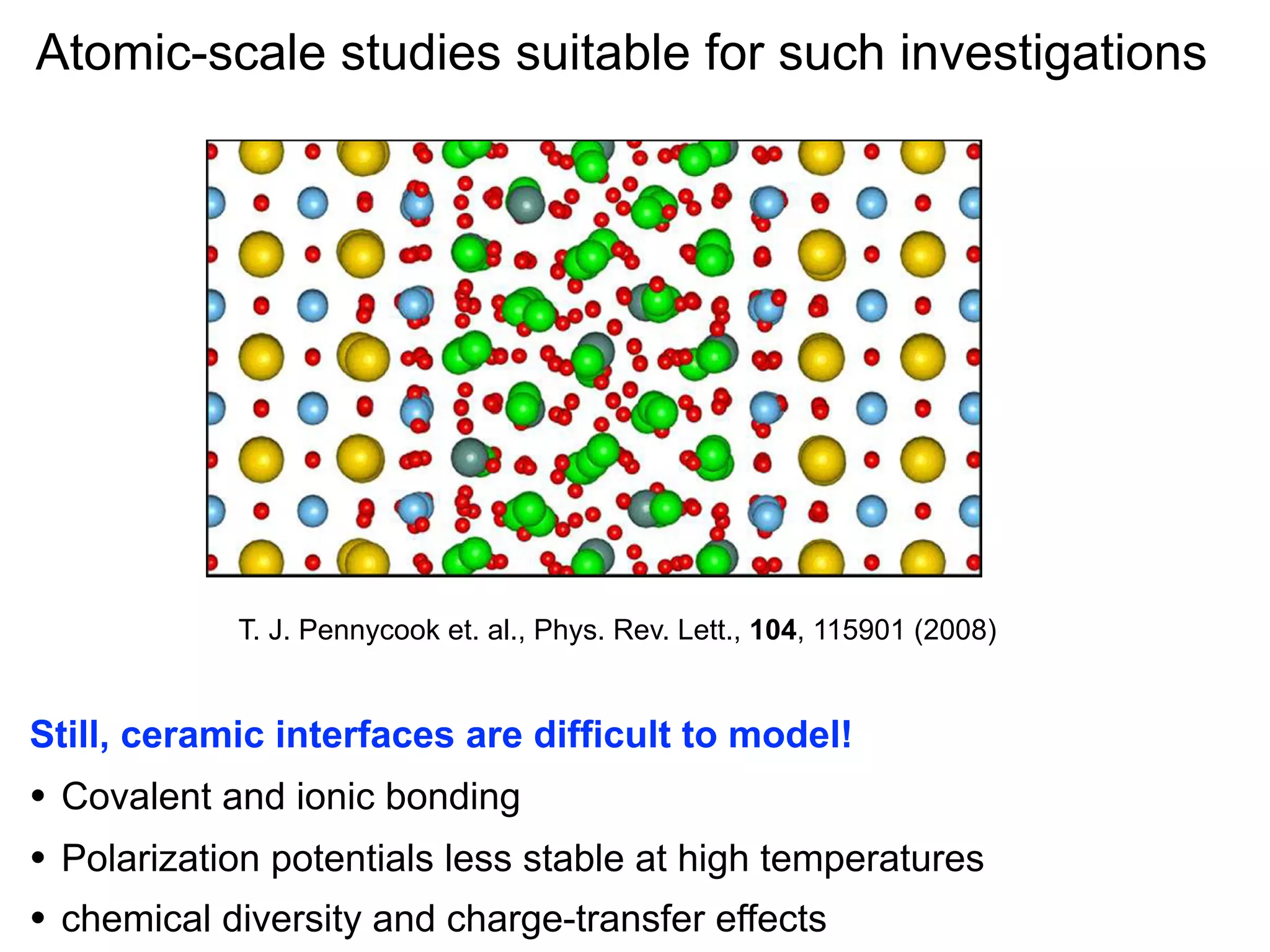 week ending
Atomic-scale T E R S suitable for such investigations
studies
REVIEW LET
19 MARCH 2010

T. J. Pennycook
al., Phys. of Lett., nm YSZ (2008)
FIG. 3 (color online). et. StructureRev. the 1104, 115901layer sandwiched between layers of STO at 360 K. Sr atoms are shown as
Still, large yellow balls, Ti in are difficult to model! and O in red.
ceramic interfaces blue, Zr in green, Y in gray,

• Covalent and ionic bonding
ime
of a large uncertainty in the density and the fact that
• Polarization potentials less stable at high temperatures the
set)
charge on the ions is ill-deﬁned. We can, however, estimate
near chemical diversity and charge-transfer effects ratio of the
•
the effective magnitude by evaluating the

 