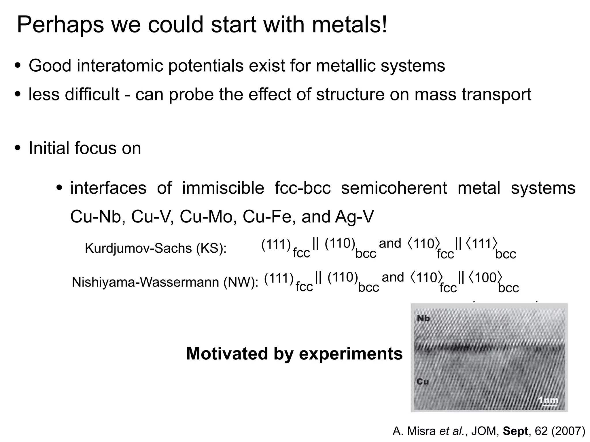 The Radiation Damage Tole
Perhaps we could start Ultra-High Strength Nan
of with metals!
Composites
• Good interatomic potentials exist for metallic systems
•
•

A. Misra, M.J. Demkowicz, X. Zhang, mass Hoagland
less difficult - can probe the effect of structure on and R.G. transport
interfaces are to act as sinks for radiaInterfaces act as obstacles to slip
tion-induced defects. Studies conducted
and sinks for radiation-induced defects.
on sputter-deposited Cu-Nb multilayers
Hence, nanolayered composites that
contain a large volume fraction of interfaces provide over an order of magnitude
After He implantation
increase in strength and enhanced radiation damage tolerance compared to bulk
materials. This paper shows the experimental and atomistic modeling results
|| (110)
and
〈111〉
(111)
from
Kurdjumov-Sachs (KS): a Cu-Nb nanolayered composite 〈110〉 ||
fcc
bcc
fcc
bcc
to highlight the roles of nanostructuring length (111) and || response of
scales
the
〈100〉
Nishiyama-Wassermann (NW): to ion collision(110)bcc and〈110〉 ||
interfaces
fcc cascades in
fcc
bcc
150 keV He, 1017 cm-2, 300 K
a
designing composite materials with high
radiation damage tolerance.

Initial focus on

•

interfaces of immiscible fcc-bcc semicoherent metal systems
Cu-Nb, Cu-V, Cu-Mo, Cu-Fe, and Ag-V

INTRODUCTION
The performance of materials in
Motivated by experiments
extreme environments of irradiation
and temperature must be signiﬁcantly
improved to extend the reliability, lifetime, and efﬁciency of future nuclear
reactors. 1 In reactor environments,
b
damage introduced in the form of radia- A. Misra et al., JOM, Sept, 62 (2007)

 