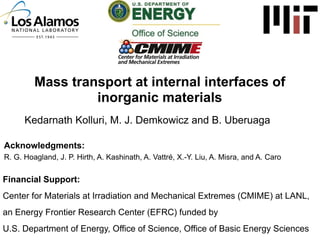 Mass transport at internal interfaces of
inorganic materials
Kedarnath Kolluri, M. J. Demkowicz and B. Uberuaga
Acknowledgments:
R. G. Hoagland, J. P. Hirth, A. Kashinath, A. Vattré, X.-Y. Liu, A. Misra, and A. Caro

Financial Support:
Center for Materials at Irradiation and Mechanical Extremes (CMIME) at LANL,
an Energy Frontier Research Center (EFRC) funded by
U.S. Department of Energy, Office of Science, Office of Basic Energy Sciences

 