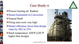 Case Study-2
Process heating-all Radiant
Steam Generation in Convection
Natural Draft
Firing rates were very high
Heater efficiency lower than design
value by 10% to 15%
Stack temperature -650℉ (320 ℉
higher than design)
www.heatflux.com
 