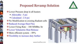 Proposed Revamp Solution
Lower Pressure drop in all heaters
 Allowable : 5 psi
 Calculated : 2-4 psi
No Modification to existing Radiant cells
Reduced Average Heat Flux
Lower Firing Rate – 180 MMBtu /hr
Lower Volumetric Heat Release
More efficient system - 89%
Flexibility to increase duty further
www.heatflux.com
 