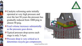 Catalytic reforming units initially
operated at very high pressure and
over the last 50 years the pressure has
gradually reduced from 1000 psig to
almost 50 psig.
Feed volume increases substantially
as the pressure goes down.
Typical pressure drop across each
stage is only 3-4 psi.
Pressure drop is very critical as it
determines recycle gas compressors.
www.heatflux.com
 