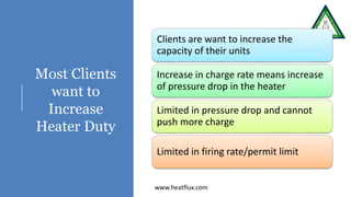 Most Clients
want to
Increase
Heater Duty
Clients are want to increase the
capacity of their units
Increase in charge rate means increase
of pressure drop in the heater
Limited in pressure drop and cannot
push more charge
Limited in firing rate/permit limit
www.heatflux.com
 