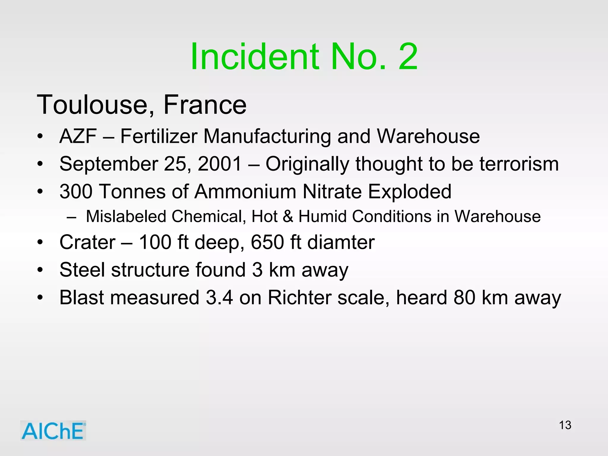 Incident No. 2 Toulouse, France AZF – Fertilizer Manufacturing and Warehouse September 25, 2001 – Originally thought to be terrorism 300 Tonnes of Ammonium Nitrate Exploded Mislabeled Chemical, Hot & Humid Conditions in Warehouse Crater – 100 ft deep, 650 ft diamter Steel structure found 3 km away Blast measured 3.4 on Richter scale, heard 80 km away 