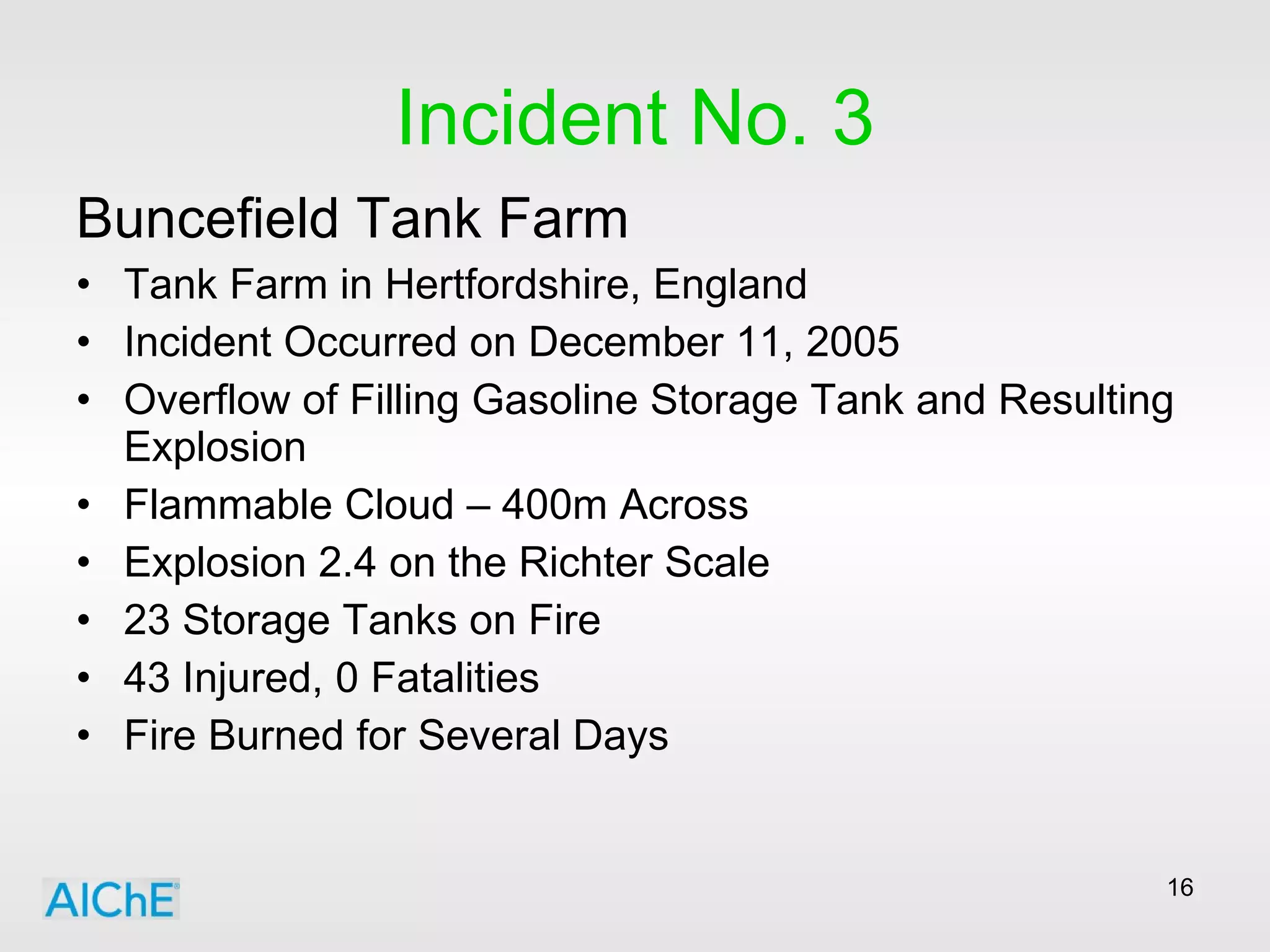 Incident No. 3 Buncefield Tank Farm Tank Farm in Hertfordshire, England Incident Occurred on December 11, 2005 Overflow of Filling Gasoline Storage Tank and Resulting Explosion Flammable Cloud – 400m Across Explosion 2.4 on the Richter Scale 23 Storage Tanks on Fire 43 Injured, 0 Fatalities Fire Burned for Several Days 