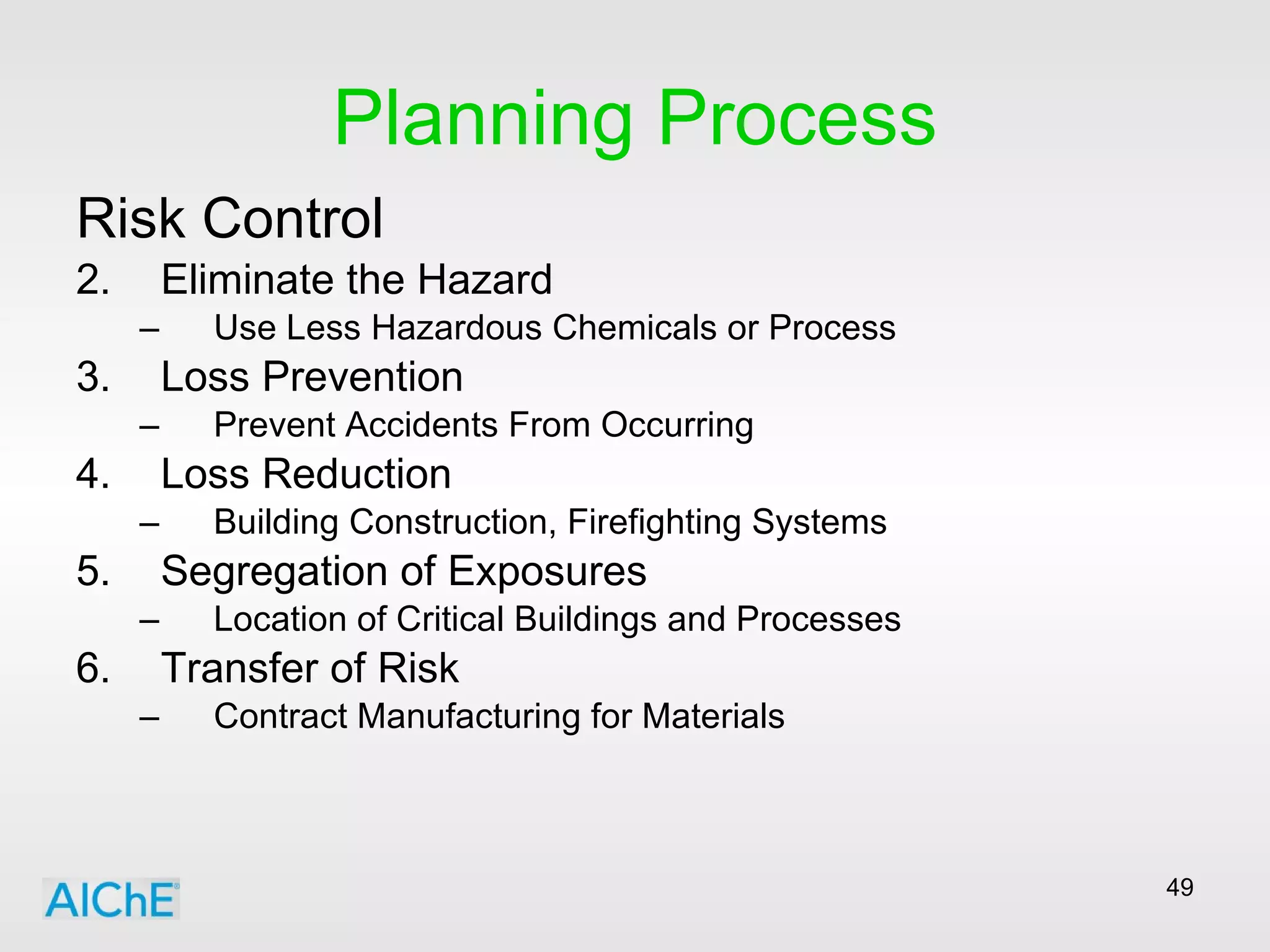 Planning Process Risk Control Eliminate the Hazard Use Less Hazardous Chemicals or Process Loss Prevention Prevent Accidents From Occurring Loss Reduction Building Construction, Firefighting Systems Segregation of Exposures Location of Critical Buildings and Processes Transfer of Risk Contract Manufacturing for Materials 