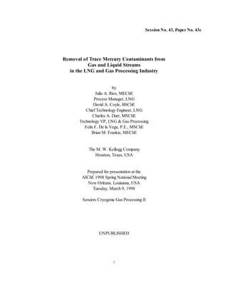 1
Session No. 43, Paper No. 43c
Removal of Trace Mercury Contaminants from
Gas and Liquid Streams
in the LNG and Gas Processing Industry
by
Julio A. Rios, MEChE
Process Manager, LNG
David A. Coyle, BSChE
Chief Technology Engineer, LNG
Charles A. Durr, MSChE
Technology VP, LNG & Gas Processing
Felix F. De la Vega, P.E., MSChE
Brian M. Frankie, MEChE
The M. W. Kellogg Company
Houston, Texas, USA
Prepared for presentation at the
AIChE 1998 Spring National Meeting
New Orleans, Louisiana, USA
Tuesday, March 9, 1998
Session: Cryogenic Gas Processing II
UNPUBLISHED
 