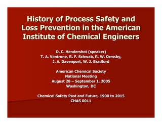 History of Process Safety and
Loss Prevention in the American
Institute of Chemical Engineers
              D. C. Hendershot (speaker)
     T. A. Ventrone, R. F. Schwab, R. W. Ormsby,
            J. A. Davenport, W. J. Bradford

             American Chemical Society
                 National Meeting
           August 28 – September 1, 2005
                  Washington, DC

    Chemical Safety Past and Future, 1900 to 2015
                     CHAS 0011
 