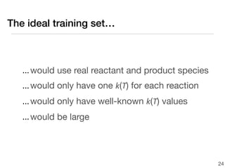 The ideal training set…



   ... would use real reactant and product species
   ... would only have one k(T) for each reaction
   ... would only have well-known k(T) values
   ... would be large




                                                     24
 