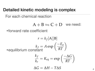 Detailed kinetic modeling is complex
 For each chemical reaction

                 A + B  C + D we need:
 •forward rate coefﬁcient
                    r = k f [A][B]
                                      
                                  − Ea
                  k f = A exp
 •equilibrium constant             RT
                                         
                 kf                   −∆G
                      = Keq = exp
                 kr                    RT
                 ∆G = ∆H − T∆S                4
 