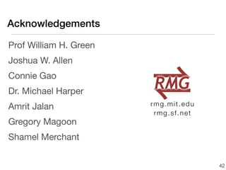 Acknowledgements

Prof William H. Green
Joshua W. Allen
Connie Gao
Dr. Michael Harper
Amrit Jalan             rmg.mit.edu
                         rmg.sf.net
Gregory Magoon
Shamel Merchant


                                      42
 