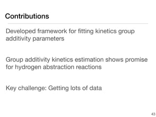 Contributions

Developed framework for ﬁtting kinetics group
additivity parameters


Group additivity kinetics estimation shows promise
for hydrogen abstraction reactions


Key challenge: Getting lots of data



                                                     43
 