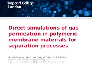 Direct simulations of gas 
permeation in polymeric 
membrane materials for 
separation processes 
Hendrik Frentrup, Kyle E. Hart, Coray M. Colina, Erich A. Müller 
Department of Chemical Engineering, Imperial College London 
Department of Materials Science and Engineering, Pennsylvania State University 
 
