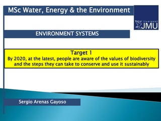MSc Water, Energy & the Environment


             ENVIRONMENT SYSTEMS


                             Target 1
By 2020, at the latest, people are aware of the values of biodiversity
   and the steps they can take to conserve and use it sustainably




     Sergio Arenas Gayoso
 