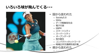 • 国から言われた
– Society5.0
– SDGs
– データ駆動型社会
– 電子行政
– EBPM
– スマートシティ
– スーパーシティ
– オープンデータ
– 地方創生
– コンパクト+ネットワーク
– 地域公共交通網形成計画
• 県から言われた
– ・・・・・・
いろいろ球が飛んでくる･･･
 