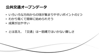 • いろいろな方向からの球が集まりやすいポイントの1つ
• わかり易くて簡単に始められそう
• 成果が出やすい
• とは言え、「交通」は一筋縄ではいかない難しさ
公共交通オープンデータ
 
