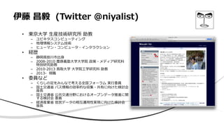 伊藤 昌毅 (Twitter @niyalist)
• 東京大学 生産技術研究所 助教
– ユビキタスコンピューティング
– 地理情報システム技術
– ヒューマン・コンピュータ・インタラクション
• 経歴
– 静岡県掛川市出身
– 2008-2010 慶應義塾大学大学院 政策・メディア研究科
特別研究助教
– 2010-2013 鳥取大学 大学院工学研究科 助教
– 2013- 現職
• 委員など
– くらしの足をみんなで考える全国フォーラム 実行委員
– 国土交通省 バス情報の効率的な収集・共有に向けた検討会
座長
– 国土交通省 公共交通分野におけるオープンデータ推進に関
する検討会 委員
– 経済産業省 官民データの相互運用性実現に向けた検討会
座長
 