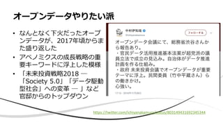 • なんとなく下火だったオープ
ンデータが、2017年頃からま
た盛り返した
• アベノミクスの成長戦略の重
要キーワードに浮上した模様
• 「未来投資戦略2018 ─
「Society 5.0」「データ駆動
型社会」への変革 ─ 」など
官邸からのトップダウン
オープンデータやりたい派
https://twitter.com/ichiyanakamura/status/803149431692345344
 