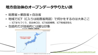 • 総務省＝郵政省＋自治省
• 地域でICT（C入りは総務省用語）で何かをするのは大体ここ
– ICTまちづくり、自治体CIO、ICT成長戦略、ICT地域活性化
• 包括的だが技術的には雑な印象
地方自治体のオープンデータやりたい派
http://www.soumu.go.jp/main_content/000578723.pdf
 