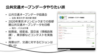 • 公共交通オープンデータ協議会
– 会長 東洋大学 坂村健 教授
• 2020年東京オリンピックまでの首都
圏公共交通オープンデータを目標
– 地方・バスは手薄
• 総務省、経産省、国交省（情報政策
課）、東京都などコンテストを実施
中
• 背景はIT、交通に対するビジョンは
弱いか
公共交通オープンデータやりたい派
 