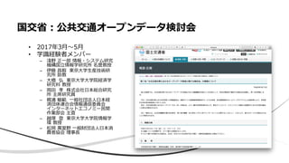 国交省：公共交通オープンデータ検討会
• 2017年3月〜5月
• 学識経験者メンバー
– 淺野 正一郎 情報・システム研究
機構国立情報学研究所 名誉教授
– 伊藤 昌毅 東京大学生産技術研
究所 助教
– 大橋 弘 東京大学大学院経済学
研究科 教授
– 岡田 孝 株式会社日本総合研究
所 主席研究員
– 梶浦 敏範 一般社団法人日本経
済団体連合会情報通信委員会
インターネットエコノミー民間
作業部会 主査
– 越塚 登 東京大学大学院情報学
環 教授
– 松岡 萬里野 一般財団法人日本消
費者協会 理事長
 