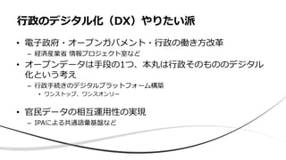 • 電子政府・オープンガバメント・行政の働き方改革
– 経済産業省 情報プロジェクト室など
• オープンデータは手段の1つ、本丸は行政そのもののデジタル
化という考え
– 行政手続きのデジタルプラットフォーム構築
• ワンストップ、ワンスオンリー
• 官民データの相互運用性の実現
– IPAによる共通語彙基盤など
行政のデジタル化（DX）やりたい派
 